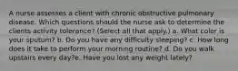 A nurse assesses a client with chronic obstructive pulmonary disease. Which questions should the nurse ask to determine the clients activity tolerance? (Select all that apply.) a. What color is your sputum? b. Do you have any difficulty sleeping? c. How long does it take to perform your morning routine? d. Do you walk upstairs every day?e. Have you lost any weight lately?