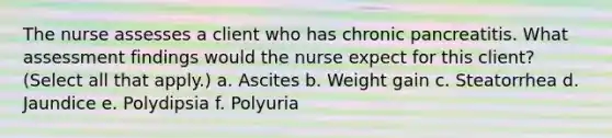 The nurse assesses a client who has chronic pancreatitis. What assessment findings would the nurse expect for this client? (Select all that apply.) a. Ascites b. Weight gain c. Steatorrhea d. Jaundice e. Polydipsia f. Polyuria