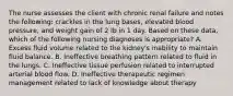 The nurse assesses the client with chronic renal failure and notes the following: crackles in the lung bases, elevated blood pressure, and weight gain of 2 lb in 1 day. Based on these data, which of the following nursing diagnoses is appropriate? A. Excess fluid volume related to the kidney's inability to maintain fluid balance. B. Ineffective breathing pattern related to fluid in the lungs. C. Ineffective tissue perfusion related to interrupted arterial blood flow. D. Ineffective therapeutic regimen management related to lack of knowledge about therapy