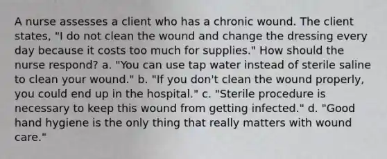 A nurse assesses a client who has a chronic wound. The client states, "I do not clean the wound and change the dressing every day because it costs too much for supplies." How should the nurse respond? a. "You can use tap water instead of sterile saline to clean your wound." b. "If you don't clean the wound properly, you could end up in the hospital." c. "Sterile procedure is necessary to keep this wound from getting infected." d. "Good hand hygiene is the only thing that really matters with wound care."