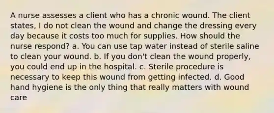 A nurse assesses a client who has a chronic wound. The client states, I do not clean the wound and change the dressing every day because it costs too much for supplies. How should the nurse respond? a. You can use tap water instead of sterile saline to clean your wound. b. If you don't clean the wound properly, you could end up in the hospital. c. Sterile procedure is necessary to keep this wound from getting infected. d. Good hand hygiene is the only thing that really matters with wound care