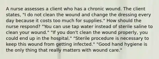 A nurse assesses a client who has a chronic wound. The client states, "I do not clean the wound and change the dressing every day because it costs too much for supplies." How should the nurse respond? "You can use tap water instead of sterile saline to clean your wound." "If you don't clean the wound properly, you could end up in the hospital." "Sterile procedure is necessary to keep this wound from getting infected." "Good hand hygiene is the only thing that really matters with wound care."