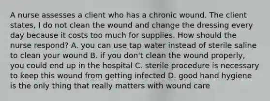 A nurse assesses a client who has a chronic wound. The client states, I do not clean the wound and change the dressing every day because it costs too much for supplies. How should the nurse respond? A. you can use tap water instead of sterile saline to clean your wound B. if you don't clean the wound properly, you could end up in the hospital C. sterile procedure is necessary to keep this wound from getting infected D. good hand hygiene is the only thing that really matters with wound care