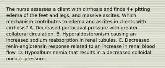 The nurse assesses a client with cirrhosis and finds 4+ pitting edema of the feet and legs, and massive ascites. Which mechanism contributes to edema and ascites in clients with cirrhosis? A. Decreased portocaval pressure with greater collateral circulation. B. Hyperaldosteronism causing an increased sodium reabsorption in renal tubules. C. Decreased renin-angiotensin response related to an increase in renal blood flow. D. Hypoalbuminemia that results in a decreased colloidal oncotic pressure.