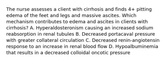 The nurse assesses a client with cirrhosis and finds 4+ pitting edema of the feet and legs and massive ascites. Which mechanism contributes to edema and ascites in clients with cirrhosis? A. Hyperaldosteronism causing an increased sodium reabsorption in renal tubules B. Decreased portacaval pressure with greater collateral circulation C. Decreased renin-angiotensin response to an increase in renal blood flow D. Hypoalbuminemia that results in a decreased colloidal oncotic pressure