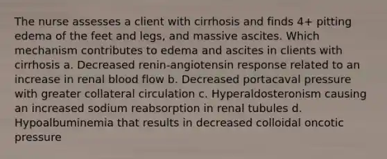 The nurse assesses a client with cirrhosis and finds 4+ pitting edema of the feet and legs, and massive ascites. Which mechanism contributes to edema and ascites in clients with cirrhosis a. Decreased renin-angiotensin response related to an increase in renal blood flow b. Decreased portacaval pressure with greater collateral circulation c. Hyperaldosteronism causing an increased sodium reabsorption in renal tubules d. Hypoalbuminemia that results in decreased colloidal oncotic pressure