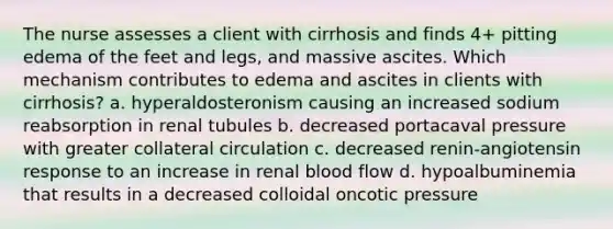 The nurse assesses a client with cirrhosis and finds 4+ pitting edema of the feet and legs, and massive ascites. Which mechanism contributes to edema and ascites in clients with cirrhosis? a. hyperaldosteronism causing an increased sodium reabsorption in renal tubules b. decreased portacaval pressure with greater collateral circulation c. decreased renin-angiotensin response to an increase in renal blood flow d. hypoalbuminemia that results in a decreased colloidal oncotic pressure