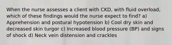 When the nurse assesses a client with CKD, with fluid overload, which of these findings would the nurse expect to find? a) Apprehension and postural hypotension b) Cool dry skin and decreased skin turgor c) Increased <a href='https://www.questionai.com/knowledge/kD0HacyPBr-blood-pressure' class='anchor-knowledge'>blood pressure</a> (BP) and signs of shock d) Neck vein distension and crackles