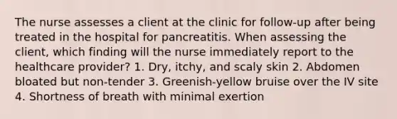 The nurse assesses a client at the clinic for follow-up after being treated in the hospital for pancreatitis. When assessing the client, which finding will the nurse immediately report to the healthcare provider? 1. Dry, itchy, and scaly skin 2. Abdomen bloated but non-tender 3. Greenish-yellow bruise over the IV site 4. Shortness of breath with minimal exertion