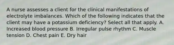 A nurse assesses a client for the clinical manifestations of electrolyte imbalances. Which of the following indicates that the client may have a potassium deficiency? Select all that apply. A. Increased blood pressure B. Irregular pulse rhythm C. Muscle tension D. Chest pain E. Dry hair