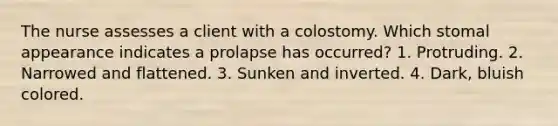 The nurse assesses a client with a colostomy. Which stomal appearance indicates a prolapse has occurred? 1. Protruding. 2. Narrowed and flattened. 3. Sunken and inverted. 4. Dark, bluish colored.