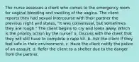 The nurse assesses a client who comes to the emergency room for vaginal bleeding and swelling of the vagina. The client reports they had sexual intercourse with their partner the previous night and states, "It was consensual, but sometimes they are rough." The client begins to cry and looks away. Which is the priority action by the nurse? a. Discuss with the client that they will still have to complete a rape kit. b. Ask the client if they feel safe in their environment. c. Have the client notify the police of an assault. d. Refer the client to a shelter due to the danger from the partner.