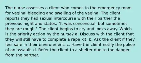 The nurse assesses a client who comes to the emergency room for vaginal bleeding and swelling of the vagina. The client reports they had sexual intercourse with their partner the previous night and states, "It was consensual, but sometimes they are rough." The client begins to cry and looks away. Which is the priority action by the nurse? a. Discuss with the client that they will still have to complete a rape kit. b. Ask the client if they feel safe in their environment. c. Have the client notify the police of an assault. d. Refer the client to a shelter due to the danger from the partner.