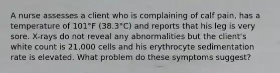 A nurse assesses a client who is complaining of calf pain, has a temperature of 101°F (38.3°C) and reports that his leg is very sore. X-rays do not reveal any abnormalities but the client's white count is 21,000 cells and his erythrocyte sedimentation rate is elevated. What problem do these symptoms suggest?