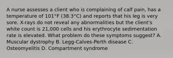 A nurse assesses a client who is complaining of calf pain, has a temperature of 101°F (38.3°C) and reports that his leg is very sore. X-rays do not reveal any abnormalities but the client's white count is 21,000 cells and his erythrocyte sedimentation rate is elevated. What problem do these symptoms suggest? A. Muscular dystrophy B. Legg-Calves-Perth disease C. Osteomyelitis D. Compartment syndrome