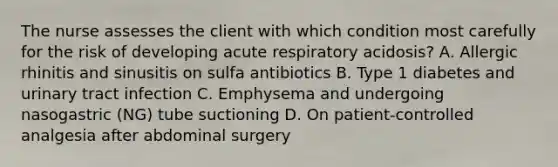 The nurse assesses the client with which condition most carefully for the risk of developing acute respiratory acidosis? A. Allergic rhinitis and sinusitis on sulfa antibiotics B. Type 1 diabetes and urinary tract infection C. Emphysema and undergoing nasogastric (NG) tube suctioning D. On patient-controlled analgesia after abdominal surgery