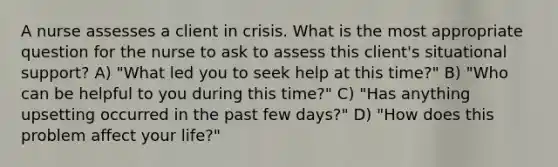 A nurse assesses a client in crisis. What is the most appropriate question for the nurse to ask to assess this client's situational support? A) "What led you to seek help at this time?" B) "Who can be helpful to you during this time?" C) "Has anything upsetting occurred in the past few days?" D) "How does this problem affect your life?"