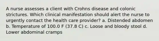 A nurse assesses a client with Crohns disease and colonic strictures. Which clinical manifestation should alert the nurse to urgently contact the health care provider? a. Distended abdomen b. Temperature of 100.0 F (37.8 C) c. Loose and bloody stool d. Lower abdominal cramps