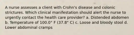 A nurse assesses a client with Crohn's disease and colonic strictures. Which clinical manifestation should alert the nurse to urgently contact the health care provider? a. Distended abdomen b. Temperature of 100.0° F (37.8° C) c. Loose and bloody stool d. Lower abdominal cramps