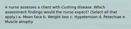 A nurse assesses a client with Cushing disease. Which assessment findings would the nurse expect? (Select all that apply.) a. Moon face b. Weight loss c. Hypotension d. Petechiae e. Muscle atrophy