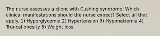 The nurse assesses a client with Cushing syndrome. Which clinical manifestations should the nurse expect? Select all that apply. 1) Hyperglycemia 2) Hypertension 3) Hyponatremia 4) Truncal obesity 5) Weight loss