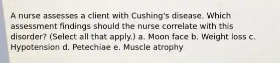 A nurse assesses a client with Cushing's disease. Which assessment findings should the nurse correlate with this disorder? (Select all that apply.) a. Moon face b. Weight loss c. Hypotension d. Petechiae e. Muscle atrophy