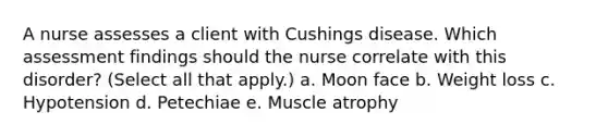 A nurse assesses a client with Cushings disease. Which assessment findings should the nurse correlate with this disorder? (Select all that apply.) a. Moon face b. Weight loss c. Hypotension d. Petechiae e. Muscle atrophy