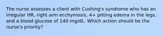 The nurse assesses a client with Cushing's syndrome who has an irregular HR, right arm ecchymosis, 4+ pitting edema in the legs, and a blood glucose of 140 mg/dL. Which action should be the nurse's priority?