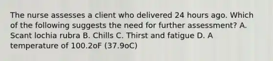 The nurse assesses a client who delivered 24 hours ago. Which of the following suggests the need for further assessment? A. Scant lochia rubra B. Chills C. Thirst and fatigue D. A temperature of 100.2oF (37.9oC)