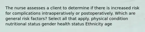 The nurse assesses a client to determine if there is increased risk for complications intraoperatively or postoperatively. Which are general risk factors? Select all that apply. physical condition nutritional status gender health status Ethnicity age