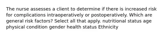 The nurse assesses a client to determine if there is increased risk for complications intraoperatively or postoperatively. Which are general risk factors? Select all that apply. nutritional status age physical condition gender health status Ethnicity