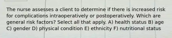 The nurse assesses a client to determine if there is increased risk for complications intraoperatively or postoperatively. Which are general risk factors? Select all that apply. A) health status B) age C) gender D) physical condition E) ethnicity F) nutritional status