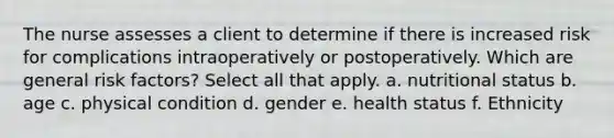 The nurse assesses a client to determine if there is increased risk for complications intraoperatively or postoperatively. Which are general risk factors? Select all that apply. a. nutritional status b. age c. physical condition d. gender e. health status f. Ethnicity