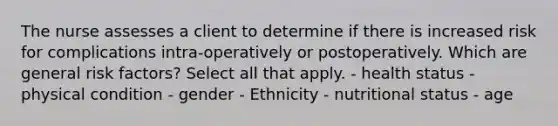 The nurse assesses a client to determine if there is increased risk for complications intra-operatively or postoperatively. Which are general risk factors? Select all that apply. - health status - physical condition - gender - Ethnicity - nutritional status - age