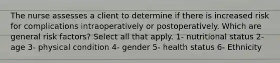 The nurse assesses a client to determine if there is increased risk for complications intraoperatively or postoperatively. Which are general risk factors? Select all that apply. 1- nutritional status 2- age 3- physical condition 4- gender 5- health status 6- Ethnicity