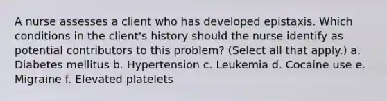 A nurse assesses a client who has developed epistaxis. Which conditions in the client's history should the nurse identify as potential contributors to this problem? (Select all that apply.) a. Diabetes mellitus b. Hypertension c. Leukemia d. Cocaine use e. Migraine f. Elevated platelets