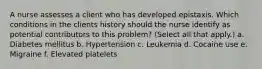 A nurse assesses a client who has developed epistaxis. Which conditions in the clients history should the nurse identify as potential contributors to this problem? (Select all that apply.) a. Diabetes mellitus b. Hypertension c. Leukemia d. Cocaine use e. Migraine f. Elevated platelets