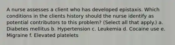 A nurse assesses a client who has developed epistaxis. Which conditions in the clients history should the nurse identify as potential contributors to this problem? (Select all that apply.) a. Diabetes mellitus b. Hypertension c. Leukemia d. Cocaine use e. Migraine f. Elevated platelets