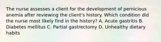 The nurse assesses a client for the development of pernicious anemia after reviewing the client's history. Which condition did the nurse most likely find in the history? A. Acute gastritis B. Diabetes mellitus C. Partial gastrectomy D. Unhealthy dietary habits