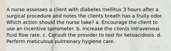 A nurse assesses a client with diabetes mellitus 3 hours after a surgical procedure and notes the clients breath has a fruity odor. Which action should the nurse take? a. Encourage the client to use an incentive spirometer. b. Increase the clients intravenous fluid flow rate. c. Consult the provider to test for ketoacidosis. d. Perform meticulous pulmonary hygiene care.