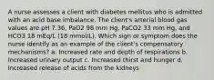 A nurse assesses a client with diabetes mellitus who is admitted with an acid base imbalance. The client's arterial blood gas values are pH 7.36, PaO2 98 mm Hg, PaCO2 33 mm Hg, and HCO3 18 mEq/L (18 mmol/L). Which sign or symptom does the nurse identify as an example of the client's compensatory mechanisms? a. Increased rate and depth of respirations b. Increased urinary output c. Increased thirst and hunger d. Increased release of acids from the kidneys