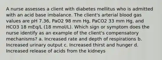 A nurse assesses a client with diabetes mellitus who is admitted with an acid base imbalance. The client's arterial blood gas values are pH 7.36, PaO2 98 mm Hg, PaCO2 33 mm Hg, and HCO3 18 mEq/L (18 mmol/L). Which sign or symptom does the nurse identify as an example of the client's compensatory mechanisms? a. Increased rate and depth of respirations b. Increased urinary output c. Increased thirst and hunger d. Increased release of acids from the kidneys