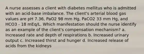 A nurse assesses a client with diabetes mellitus who is admitted with an acid-base imbalance. The client's arterial blood gas values are pH 7.36, PaO2 98 mm Hg, PaCO2 33 mm Hg, and HCO3 - 18 mEq/L. Which manifestation should the nurse identify as an example of the client's compensation mechanism? a. Increased rate and depth of respirations b. Increased urinary output c. Increased thirst and hunger d. Increased release of acids from the kidneys