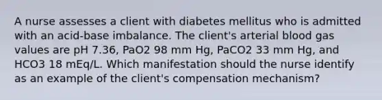 A nurse assesses a client with diabetes mellitus who is admitted with an acid-base imbalance. The client's arterial blood gas values are pH 7.36, PaO2 98 mm Hg, PaCO2 33 mm Hg, and HCO3 18 mEq/L. Which manifestation should the nurse identify as an example of the client's compensation mechanism?