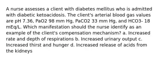 A nurse assesses a client with diabetes mellitus who is admitted with diabetic ketoacidosis. The client's arterial blood gas values are pH 7.36, PaO2 98 mm Hg, PaCO2 33 mm Hg, and HCO3- 18 mEq/L. Which manifestation should the nurse identify as an example of the client's compensation mechanism? a. Increased rate and depth of respirations b. Increased urinary output c. Increased thirst and hunger d. Increased release of acids from the kidneys