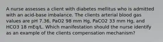 A nurse assesses a client with diabetes mellitus who is admitted with an acid-base imbalance. The clients arterial blood gas values are pH 7.36, PaO2 98 mm Hg, PaCO2 33 mm Hg, and HCO3 18 mEq/L. Which manifestation should the nurse identify as an example of the clients compensation mechanism?