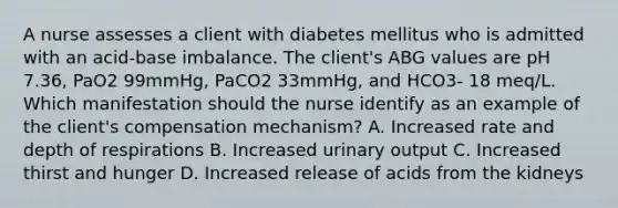 A nurse assesses a client with diabetes mellitus who is admitted with an acid-base imbalance. The client's ABG values are pH 7.36, PaO2 99mmHg, PaCO2 33mmHg, and HCO3- 18 meq/L. Which manifestation should the nurse identify as an example of the client's compensation mechanism? A. Increased rate and depth of respirations B. Increased urinary output C. Increased thirst and hunger D. Increased release of acids from the kidneys