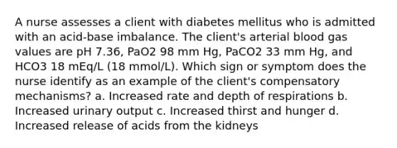 A nurse assesses a client with diabetes mellitus who is admitted with an acid-base imbalance. The client's arterial blood gas values are pH 7.36, PaO2 98 mm Hg, PaCO2 33 mm Hg, and HCO3 18 mEq/L (18 mmol/L). Which sign or symptom does the nurse identify as an example of the client's compensatory mechanisms? a. Increased rate and depth of respirations b. Increased urinary output c. Increased thirst and hunger d. Increased release of acids from the kidneys