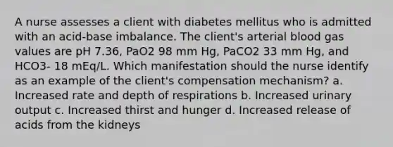 A nurse assesses a client with diabetes mellitus who is admitted with an acid-base imbalance. The client's arterial blood gas values are pH 7.36, PaO2 98 mm Hg, PaCO2 33 mm Hg, and HCO3- 18 mEq/L. Which manifestation should the nurse identify as an example of the client's compensation mechanism? a. Increased rate and depth of respirations b. Increased urinary output c. Increased thirst and hunger d. Increased release of acids from the kidneys