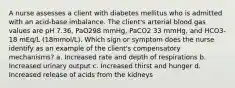 A nurse assesses a client with diabetes mellitus who is admitted with an acid-base imbalance. The client's arterial blood gas values are pH 7.36, PaO298 mmHg, PaCO2 33 mmHg, and HCO3- 18 mEq/L (18mmol/L). Which sign or symptom does the nurse identify as an example of the client's compensatory mechanisms? a. Increased rate and depth of respirations b. Increased urinary output c. Increased thirst and hunger d. Increased release of acids from the kidneys